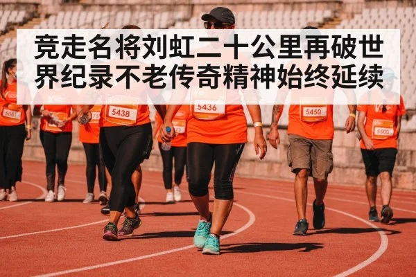 竞走名将刘虹二十公里再破世界纪录不老传奇精神始终延续